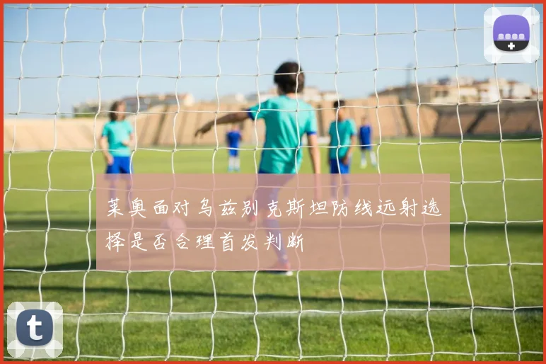 莱奥面对乌兹别克斯坦防线远射选择是否合理首发判断