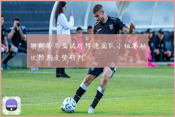 胡斯蒂尼亚诺对阵德国队小组赛助攻预期走势研判