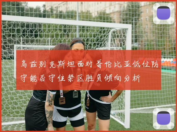 乌兹别克斯坦面对哥伦比亚低位防守能否守住禁区胜负倾向分析