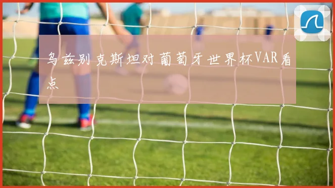乌兹别克斯坦对葡萄牙世界杯VAR看点