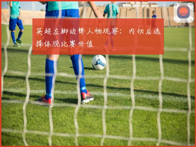 英超左脚边锋人物观察:内切后选择体现比赛价值