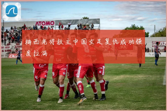 梅西老将救主中国女足复仇成功强度拉满