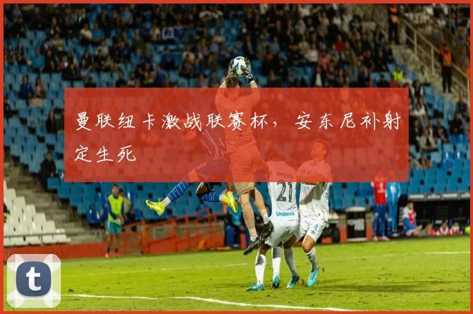 曼联纽卡激战联赛杯，安东尼补射定生死