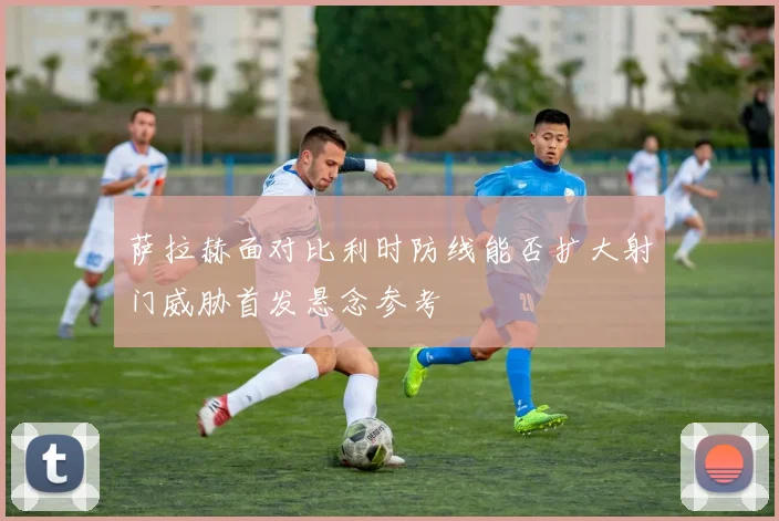 萨拉赫面对比利时防线能否扩大射门威胁首发悬念参考