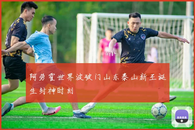 阿劳霍世界波破门山东泰山新王诞生封神时刻
