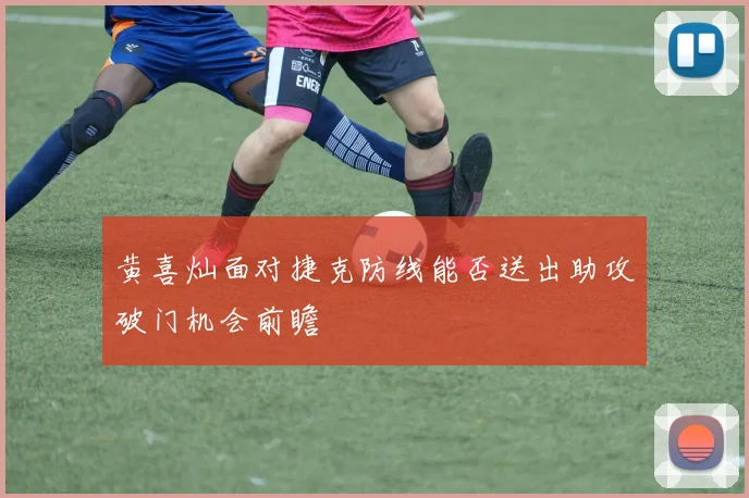 黄喜灿面对捷克防线能否送出助攻破门机会前瞻