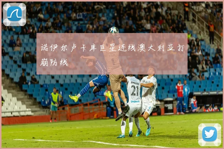 诺伊尔卢卡库巨星连线澳大利亚打崩防线