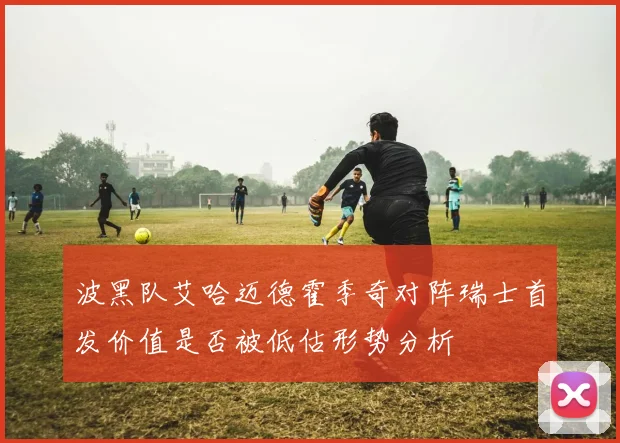 波黑队艾哈迈德霍季奇对阵瑞士首发价值是否被低估形势分析