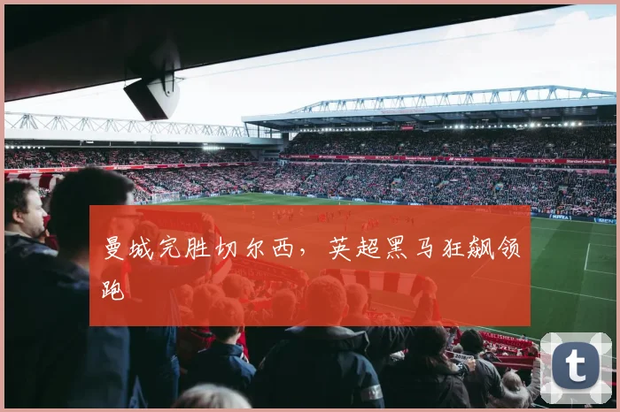 曼城完胜切尔西,英超黑马狂飙领跑