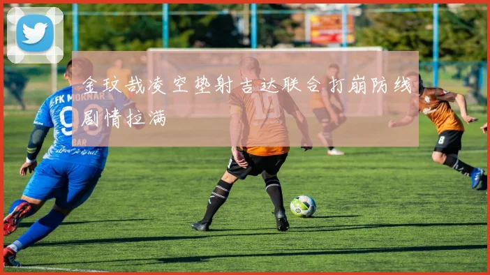 金玟哉凌空垫射吉达联合打崩防线剧情拉满