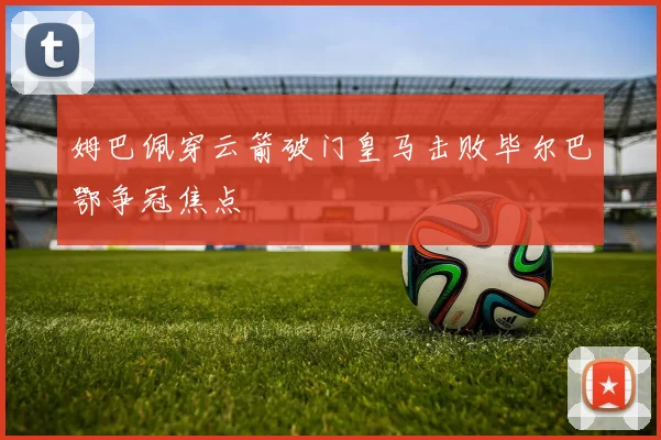 姆巴佩穿云箭破门皇马击败毕尔巴鄂争冠焦点