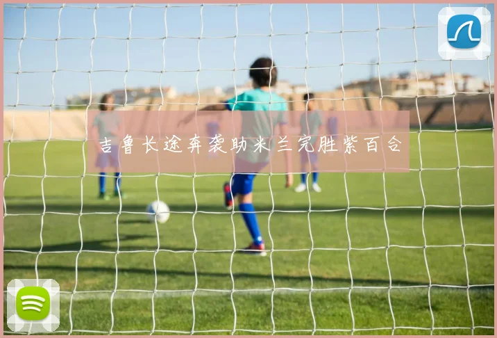 吉鲁长途奔袭助米兰完胜紫百合