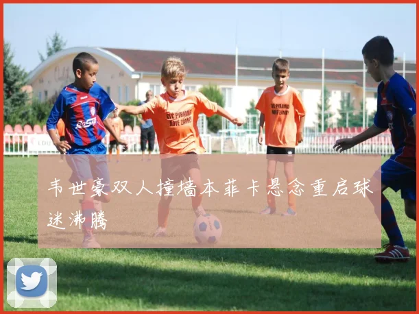 韦世豪双人撞墙本菲卡悬念重启球迷沸腾