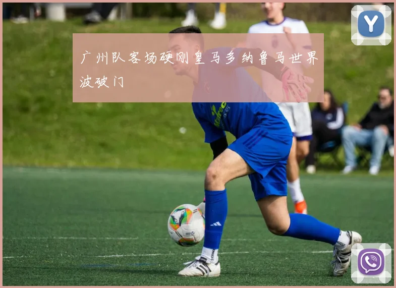 广州队客场硬刚皇马多纳鲁马世界波破门