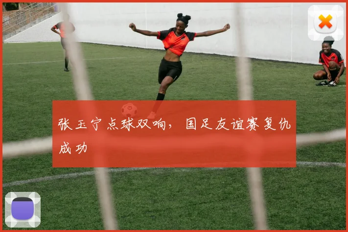 张玉宁点球双响,国足友谊赛复仇成功