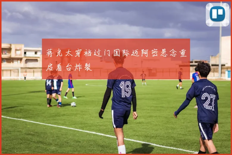 蒋光太穿裆过门国际迈阿密悬念重启看台炸裂