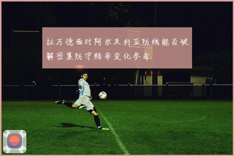 拉万德面对阿尔及利亚防线能否破解密集防守赔率变化参考