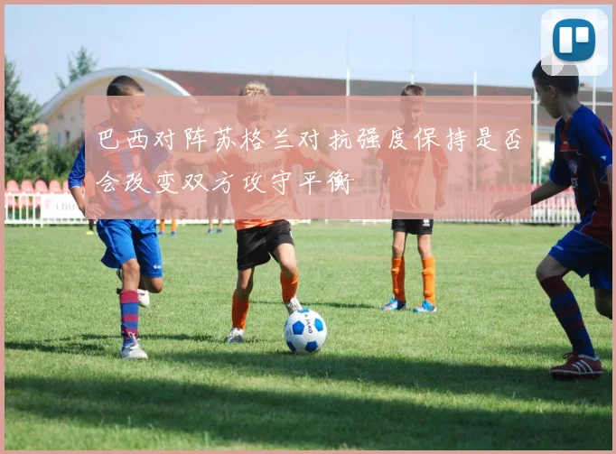 巴西对阵苏格兰对抗强度保持是否会改变双方攻守平衡
