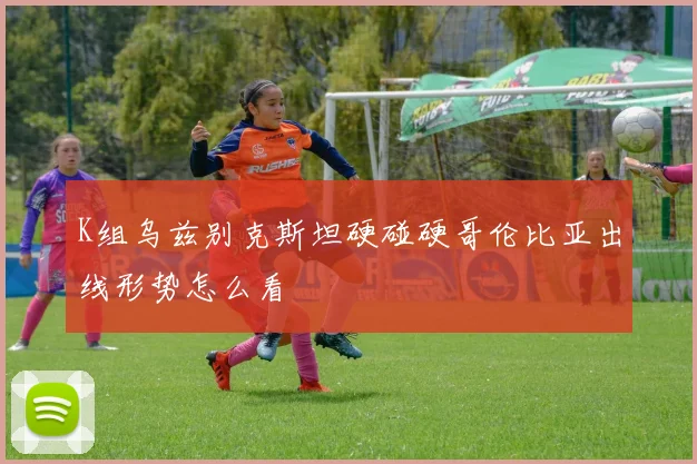 K组乌兹别克斯坦硬碰硬哥伦比亚出线形势怎么看