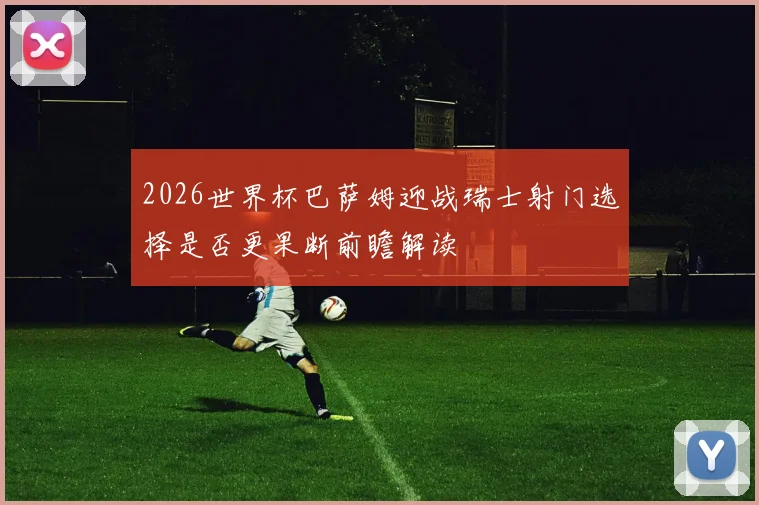 2026世界杯巴萨姆迎战瑞士射门选择是否更果断前瞻解读