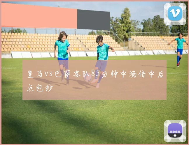 皇马vs巴萨客队85分钟中场传中后点包抄