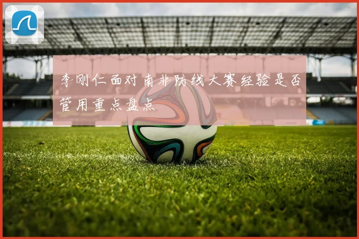李刚仁面对南非防线大赛经验是否管用重点盘点