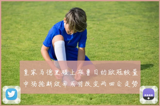 皇家马德里碰上布鲁日的欧冠较量中场抢断效率或将改变两回合走势