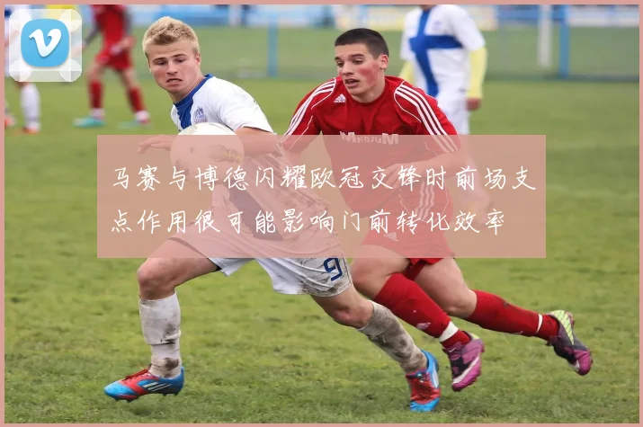 马赛与博德闪耀欧冠交锋时前场支点作用很可能影响门前转化效率