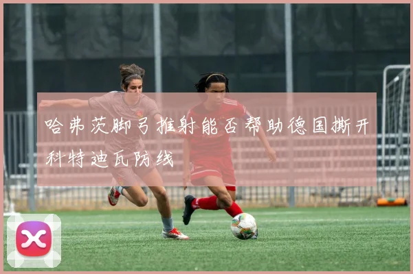 哈弗茨脚弓推射能否帮助德国撕开科特迪瓦防线