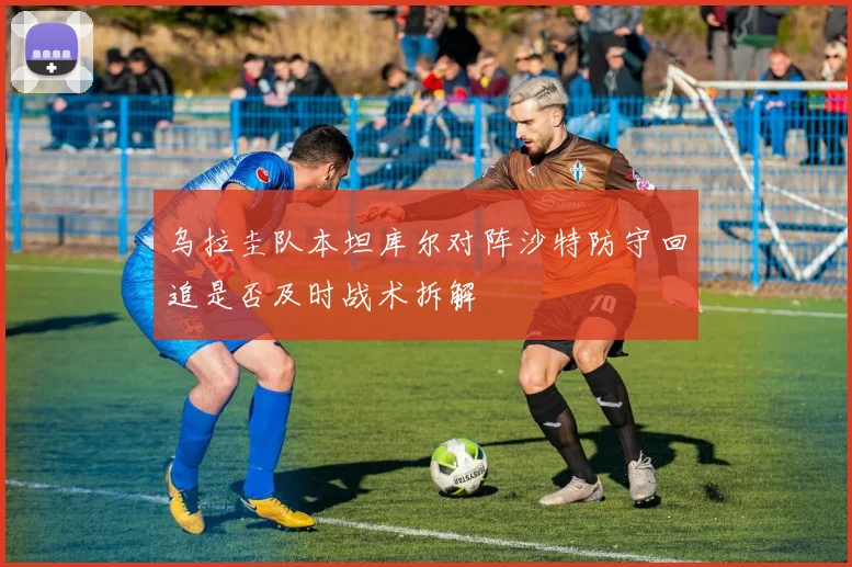 乌拉圭队本坦库尔对阵沙特防守回追是否及时战术拆解