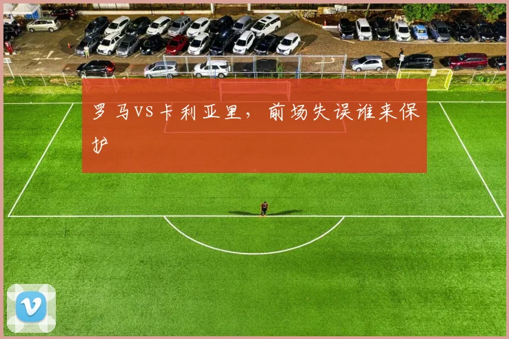 罗马vs卡利亚里,前场失误谁来保护