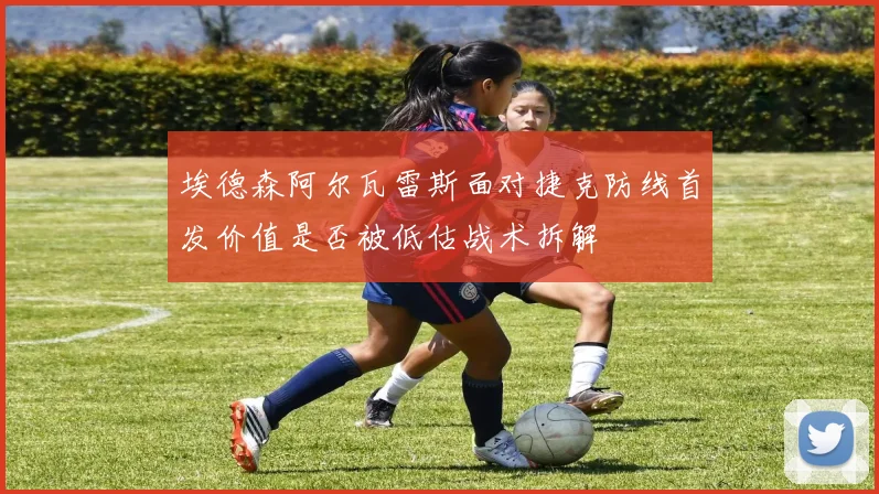 埃德森阿尔瓦雷斯面对捷克防线首发价值是否被低估战术拆解