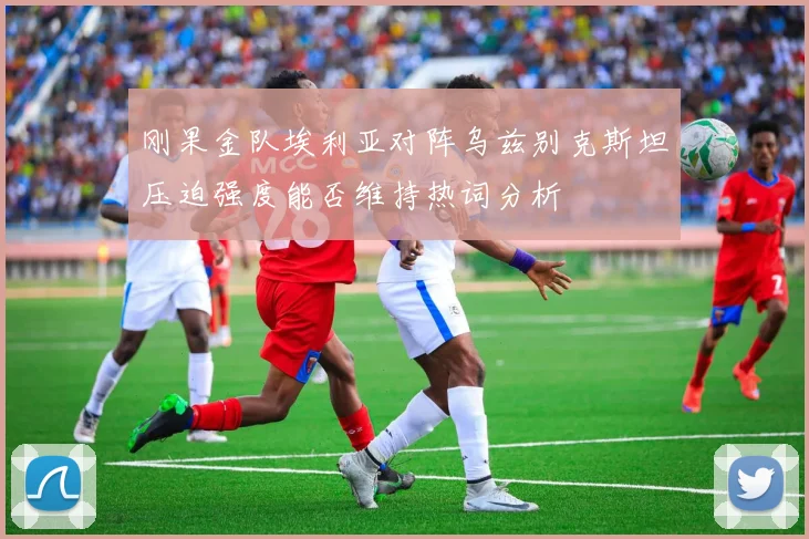 刚果金队埃利亚对阵乌兹别克斯坦压迫强度能否维持热词分析