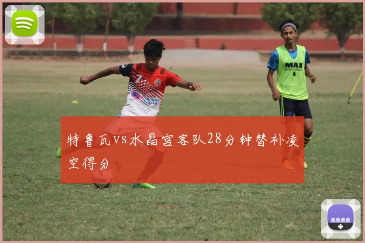特鲁瓦vs水晶宫客队28分钟替补凌空得分