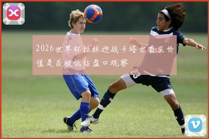 2026世界杯拉林迎战卡塔尔首发价值是否被低估盘口观察