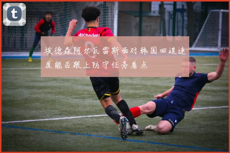 埃德森阿尔瓦雷斯面对韩国回追速度能否跟上防守任务看点