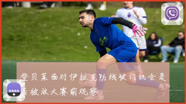 登贝莱面对伊拉克防线破门机会是否被放大赛前观察